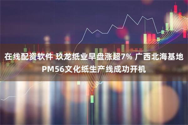 在线配资软件 玖龙纸业早盘涨超7% 广西北海基地PM56文化纸生产线成功开机