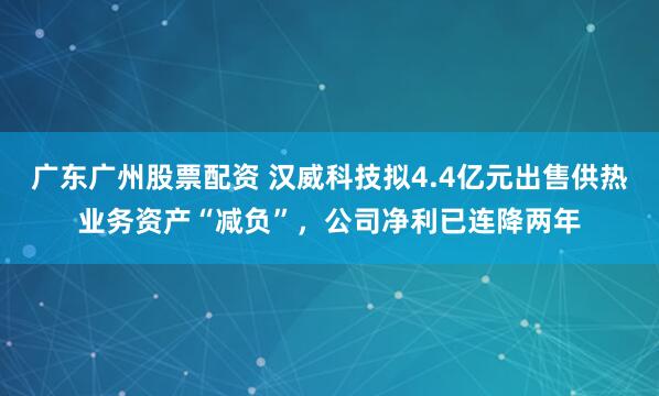 广东广州股票配资 汉威科技拟4.4亿元出售供热业务资产“减负”，公司净利已连降两年