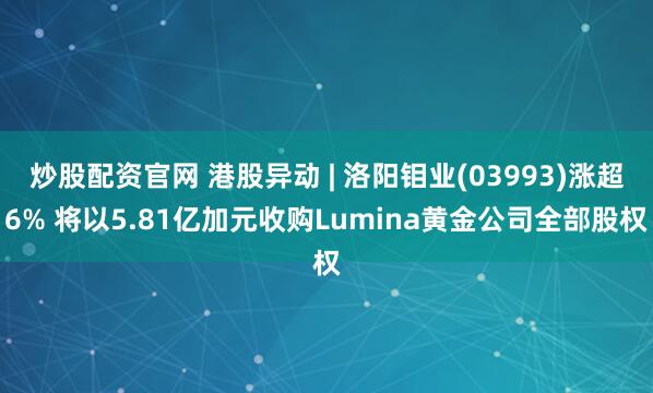 炒股配资官网 港股异动 | 洛阳钼业(03993)涨超6% 将以5.81亿加元收购Lumina黄金公司全部股权