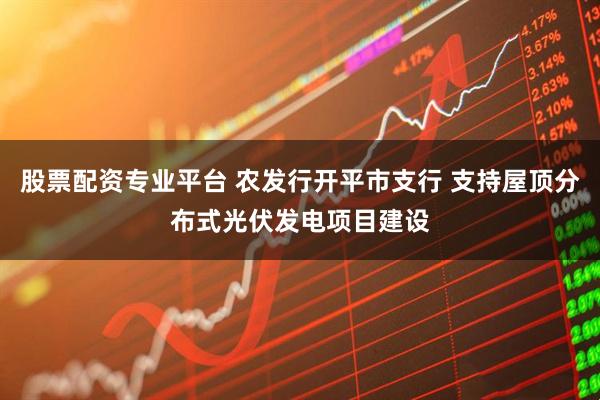 股票配资专业平台 农发行开平市支行 支持屋顶分布式光伏发电项目建设