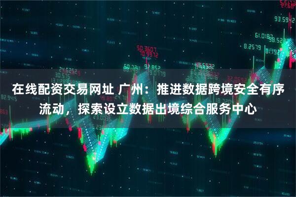 在线配资交易网址 广州：推进数据跨境安全有序流动，探索设立数据出境综合服务中心