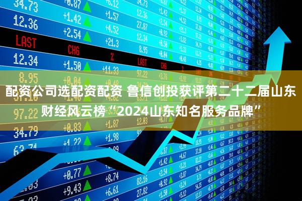 配资公司选配资配资 鲁信创投获评第二十二届山东财经风云榜“2024山东知名服务品牌”