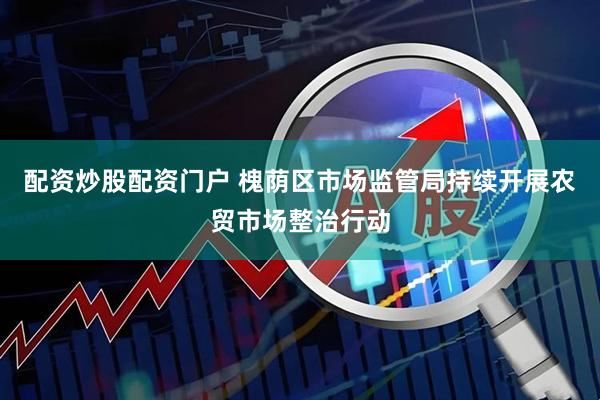 配资炒股配资门户 槐荫区市场监管局持续开展农贸市场整治行动