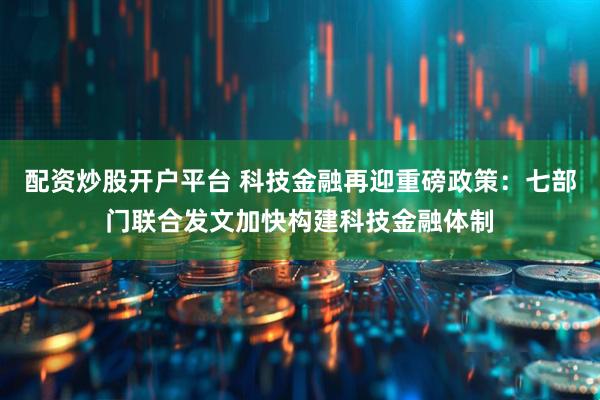 配资炒股开户平台 科技金融再迎重磅政策：七部门联合发文加快构建科技金融体制