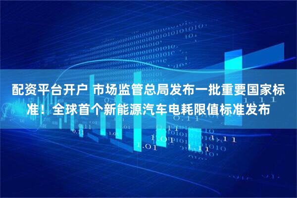 配资平台开户 市场监管总局发布一批重要国家标准！全球首个新能源汽车电耗限值标准发布