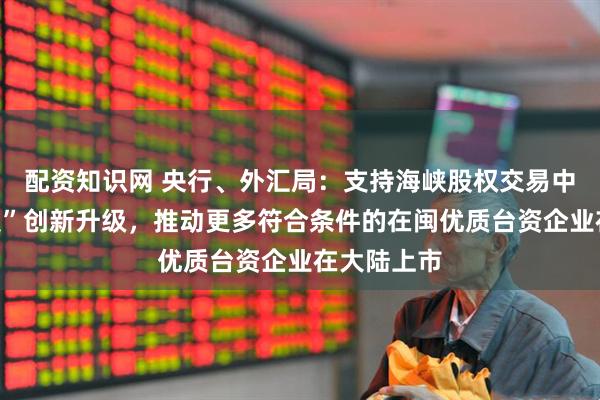 配资知识网 央行、外汇局：支持海峡股权交易中心“台资板”创新升级，推动更多符合条件的在闽优质台资企业在大陆上市