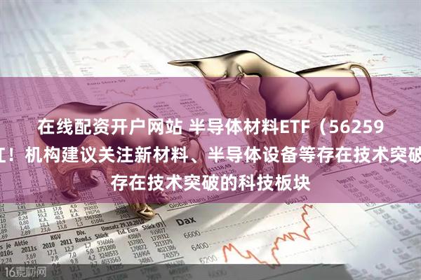 在线配资开户网站 半导体材料ETF（562590）盘中翻红！机构建议关注新材料、半导体设备等存在技术突破的科技板块