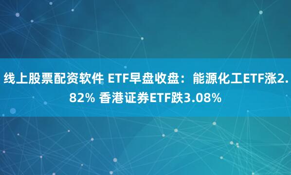 线上股票配资软件 ETF早盘收盘：能源化工ETF涨2.82% 香港证券ETF跌3.08%