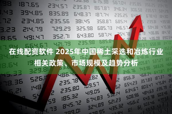 在线配资软件 2025年中国稀土采选和冶炼行业相关政策、市场规模及趋势分析