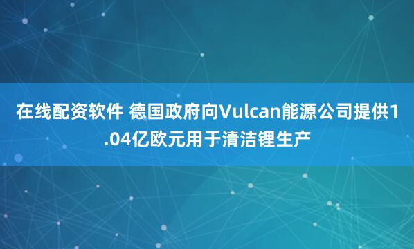 在线配资软件 德国政府向Vulcan能源公司提供1.04亿欧元用于清洁锂生产