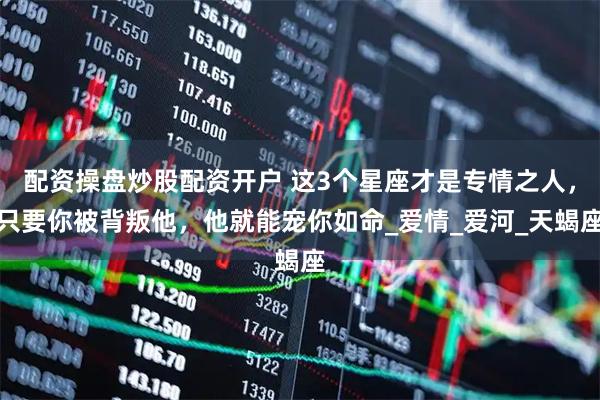 配资操盘炒股配资开户 这3个星座才是专情之人，只要你被背叛他，他就能宠你如命_爱情_爱河_天蝎座